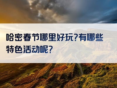 哈密春节哪里好玩？有哪些特色活动呢？