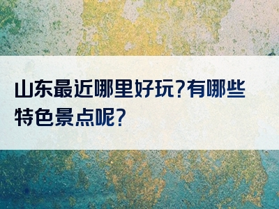 山东最近哪里好玩？有哪些特色景点呢？