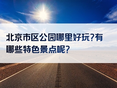 北京市区公园哪里好玩？有哪些特色景点呢？