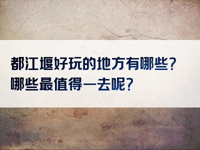 都江堰好玩的地方有哪些？哪些最值得一去呢？