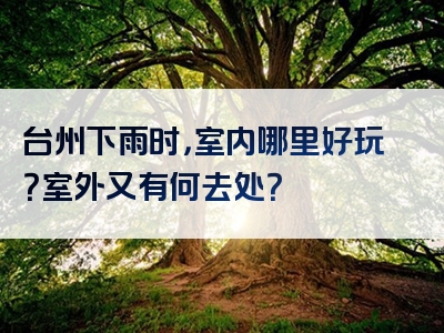 台州下雨时，室内哪里好玩？室外又有何去处？