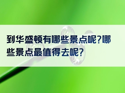 到华盛顿有哪些景点呢？哪些景点最值得去呢？