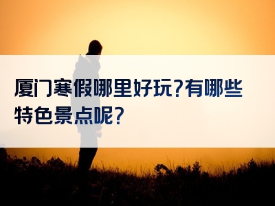 厦门寒假哪里好玩？有哪些特色景点呢？