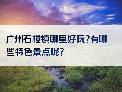 广州石楼镇哪里好玩？有哪些特色景点呢？