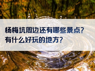 杨梅坑周边还有哪些景点？有什么好玩的地方？