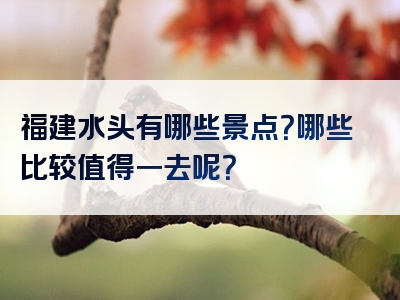 福建水头有哪些景点？哪些比较值得一去呢？