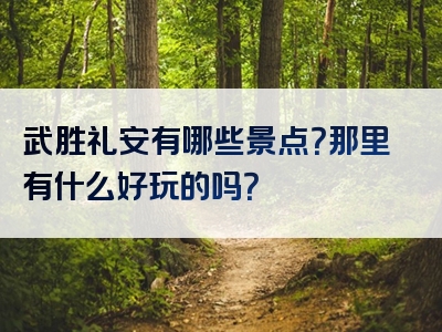 武胜礼安有哪些景点？那里有什么好玩的吗？