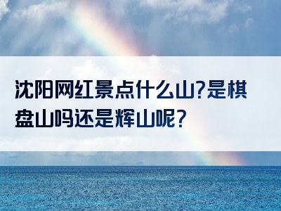 沈阳网红景点什么山？是棋盘山吗还是辉山呢？