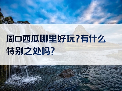 周口西瓜哪里好玩？有什么特别之处吗？
