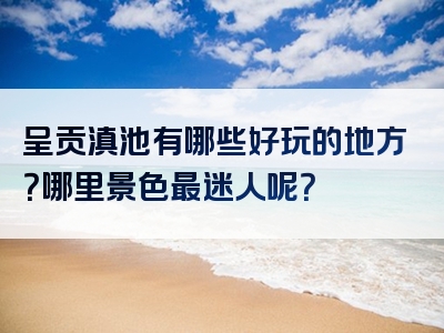 呈贡滇池有哪些好玩的地方？哪里景色最迷人呢？