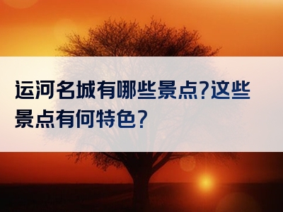 运河名城有哪些景点？这些景点有何特色？