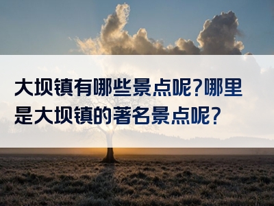 大坝镇有哪些景点呢？哪里是大坝镇的著名景点呢？