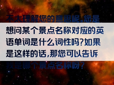 不太理解您的意思呢。您是想问某个景点名称对应的英语单词是什么词性吗？如果是这样的话，那您可以告诉我是哪个景点名称呀？