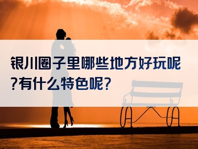 银川圈子里哪些地方好玩呢？有什么特色呢？