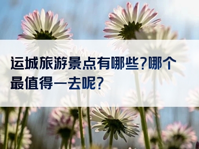 运城旅游景点有哪些？哪个最值得一去呢？