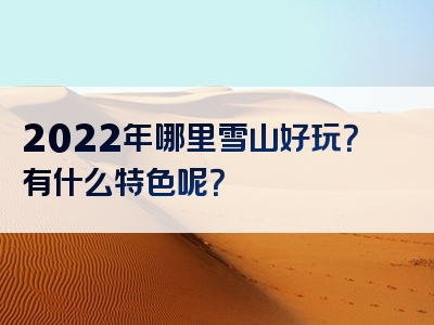 2022年哪里雪山好玩？有什么特色呢？