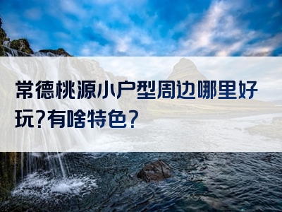 常德桃源小户型周边哪里好玩？有啥特色？