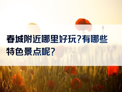 春城附近哪里好玩？有哪些特色景点呢？