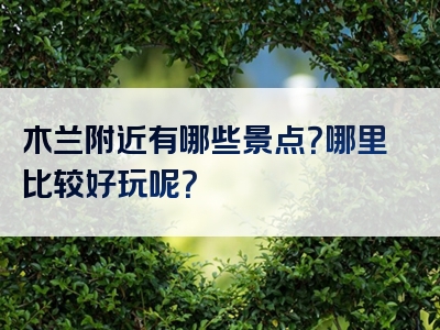 木兰附近有哪些景点？哪里比较好玩呢？