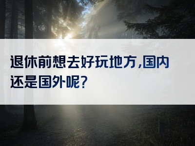 退休前想去好玩地方，国内还是国外呢？