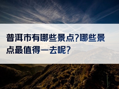 普洱市有哪些景点？哪些景点最值得一去呢？