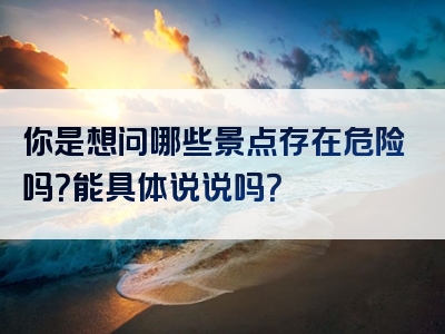 你是想问哪些景点存在危险吗？能具体说说吗？