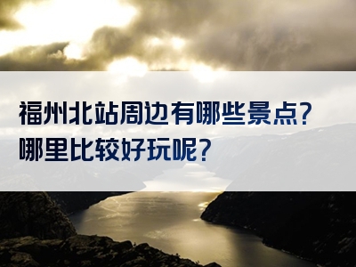 福州北站周边有哪些景点？哪里比较好玩呢？