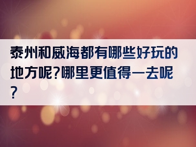 泰州和威海都有哪些好玩的地方呢？哪里更值得一去呢？