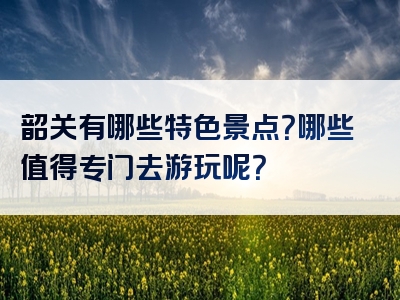 韶关有哪些特色景点？哪些值得专门去游玩呢？