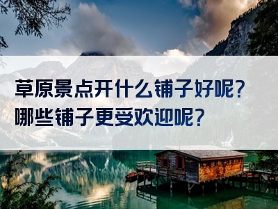 草原景点开什么铺子好呢？哪些铺子更受欢迎呢？