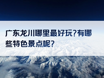 广东龙川哪里最好玩？有哪些特色景点呢？