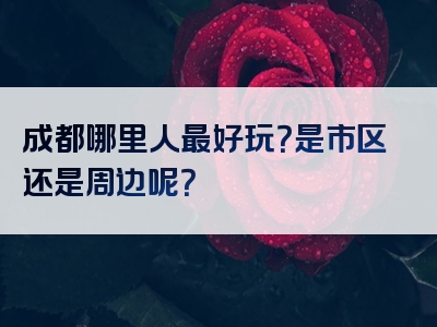 成都哪里人最好玩？是市区还是周边呢？