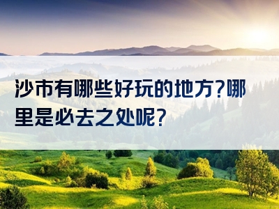 沙市有哪些好玩的地方？哪里是必去之处呢？