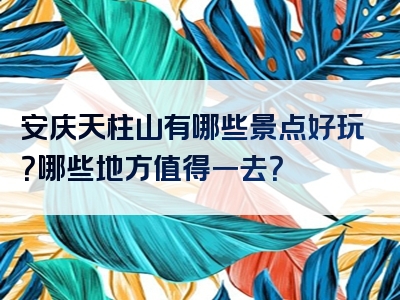 安庆天柱山有哪些景点好玩？哪些地方值得一去？