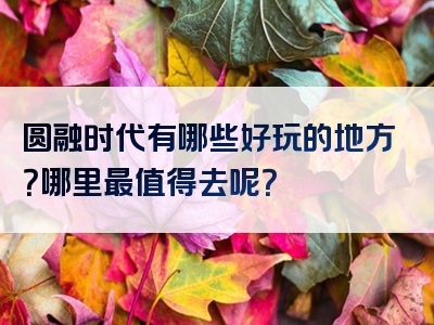 圆融时代有哪些好玩的地方？哪里最值得去呢？