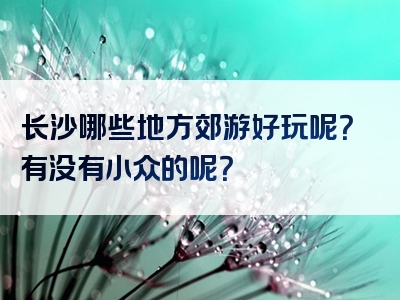 长沙哪些地方郊游好玩呢？有没有小众的呢？