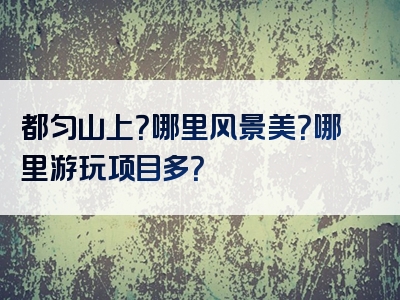 都匀山上？哪里风景美？哪里游玩项目多？