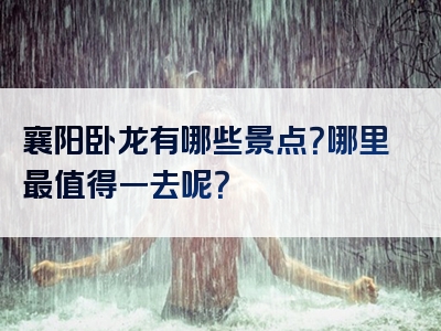 襄阳卧龙有哪些景点？哪里最值得一去呢？