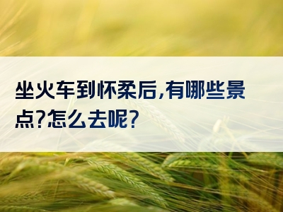 坐火车到怀柔后，有哪些景点？怎么去呢？