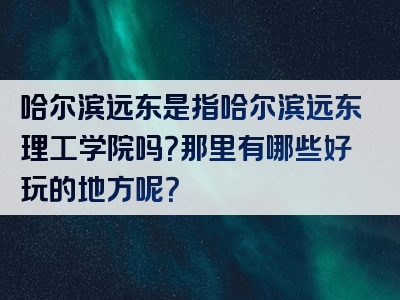 哈尔滨远东是指哈尔滨远东理工学院吗？那里有哪些好玩的地方呢？