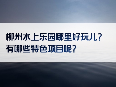 柳州水上乐园哪里好玩儿？有哪些特色项目呢？