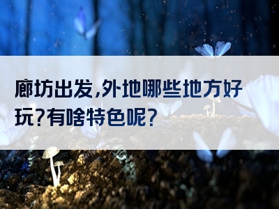 廊坊出发，外地哪些地方好玩？有啥特色呢？