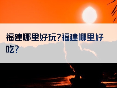 福建哪里好玩？福建哪里好吃？
