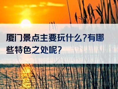 厦门景点主要玩什么？有哪些特色之处呢？