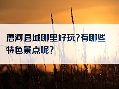 漕河县城哪里好玩？有哪些特色景点呢？