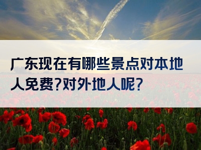 广东现在有哪些景点对本地人免费？对外地人呢？