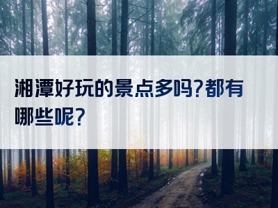 湘潭好玩的景点多吗？都有哪些呢？