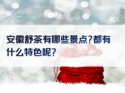安徽舒茶有哪些景点？都有什么特色呢？