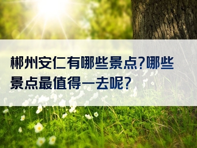 郴州安仁有哪些景点？哪些景点最值得一去呢？