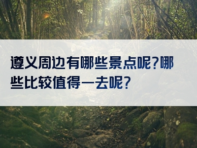 遵义周边有哪些景点呢？哪些比较值得一去呢？
